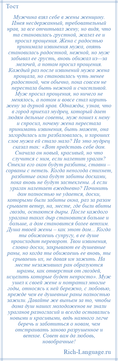 
    Мужчина взял себе в жены женщину. Имея несдержанный, требовательный нрав, за все отчитывал жену, но видя, что та становилась грустной, жалел ее и просил прощения. Жена с радостью принимала извинения мужа, опять становилась радостной, нежной, но муж забывал ее грусть, вновь обижал из—за мелочей, а потом просил прощения. Каждый раз после извинений мужа жена прощала, но становилась чуть менее радостной, чем обычно, пока совсем не перестала быть нежной и счастливой. Муж просил прощения, но ничего не менялось, а потом и вовсе стал корить жену за дурной нрав. Однажды, узнав, что в город приехал мудрец, который дает людям дельные советы, муж пошел к нему и спросил, почему жена перестала принимать извинения, быть может, она загордилась или разбаловалась, и хороших слов мужа ей стало мало? На это мудрец сказал так: «Вот представь себе дом. Сначала он новый, красивый, но что случится с ним, если налетит ураган? Стекла его окон будут разбиты, ставни – сорваны с петель. Когда непогода стихнет, разбитые окна будут забиты досками, пока вновь не будут застеклены. А если ураган налетает ежедневно? Починить дом полностью не удается, доски, которыми были забиты окна, раз за разом срывает ветер, на, месте, где были вбиты гвозди, остаются дыры. После каждого урагана таких дыр становится больше и больше, а дом становится более ветхим. Душа твоей жены – как этот дом... Когда ты обижаешь супругу, в ее душе происходит переворот. Твои извинения, словно доски, закрывают ее душевные раны, но когда ты обижаешь ее вновь, ты срываешь их, не давая им зажить. На месте незаживших ран образуются шрамы, как отверстия от гвоздей, исцелить которые будет непросто». Муж ушел к своей жене и потратил многие годы, относясь к ней бережно, с любовью, прежде чем ее душевные раны полностью зажили. Давайте же выпьем за то, чтобы дома душ наших молодоженов не знали ураганов разногласий и всегда оставались новыми и красивыми, ведь намного легче беречь и заботиться о новом, чем отстраивать заново разрушенное и ветхое. Совет вам да любовь, новобрачные!