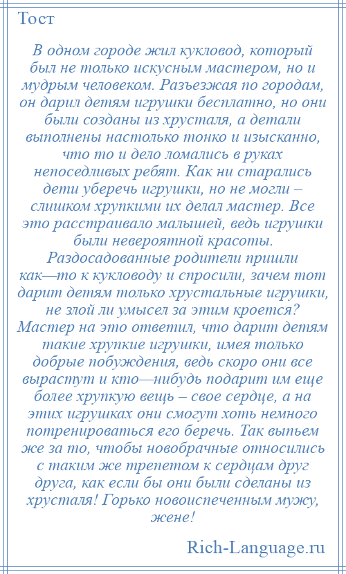 
    В одном городе жил кукловод, который был не только искусным мастером, но и мудрым человеком. Разъезжая по городам, он дарил детям игрушки бесплатно, но они были созданы из хрусталя, а детали выполнены настолько тонко и изысканно, что то и дело ломались в руках непоседливых ребят. Как ни старались дети уберечь игрушки, но не могли – слишком хрупкими их делал мастер. Все это расстраивало малышей, ведь игрушки были невероятной красоты. Раздосадованные родители пришли как—то к кукловоду и спросили, зачем тот дарит детям только хрустальные игрушки, не злой ли умысел за этим кроется? Мастер на это ответил, что дарит детям такие хрупкие игрушки, имея только добрые побуждения, ведь скоро они все вырастут и кто—нибудь подарит им еще более хрупкую вещь – свое сердце, а на этих игрушках они смогут хоть немного потренироваться его беречь. Так выпьем же за то, чтобы новобрачные относились с таким же трепетом к сердцам друг друга, как если бы они были сделаны из хрусталя! Горько новоиспеченным мужу, жене!