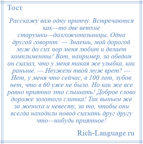 
    Расскажу вам одну притчу. Встречаются как—то две ветхие старушки—долгожительницы. Одна другой говорит: — Знаешь, мой дорогой муж до сих пор меня любит и делает комплименты! Вот, например, за обедом он сказал, что у меня такая же улыбка, как раньше. — Неужели твой муж врет? — Нет, у меня что сейчас, в 100 лет, зубов нет, что в 60 уже не было. Но как же все равно приятно это слышать! Доброе слово дороже золотого слитка! Так выпьем же за жениха и невесту, за то, чтобы они всегда находили повод сказать друг другу что—нибудь приятное!