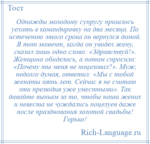 
    Однажды молодому супругу пришлось уехать в командировку на два месяца. По истечению этого срока он вернулся домой. В тот момент, когда он увидел жену, сказал лишь одно слово: «Здравствуй!». Женщина обиделась, а потом спросила: «Почему ты меня не поцеловал?». Муж, недолго думая, ответил: «Мы с тобой женаты пять лет. Сейчас я не считаю эти прелюдия уже уместными». Так давайте выпьем за то, чтобы наши жених и невеста не чуждались поцелуев даже после празднования золотой свадьбы! Горько!