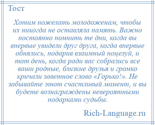
    Хотим пожелать молодоженам, чтобы их никогда не оставляла память. Важно постоянно помнить те дни, когда вы впервые увидели друг друга, когда впервые обнялись, подарив взаимный поцелуй, и тот день, когда ради вас собрались все ваши родные, близкие друзья и громко кричали заветное слово «Горько!». Не забывайте этот счастливый момент, и вы будете вознаграждены невероятными подарками судьбы.