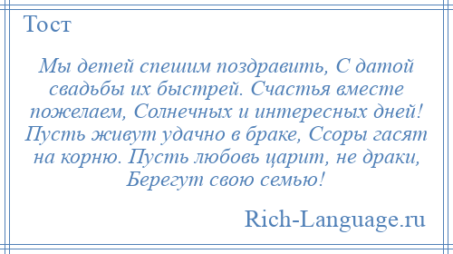 
    Мы детей спешим поздравить, С датой свадьбы их быстрей. Счастья вместе пожелаем, Солнечных и интересных дней! Пусть живут удачно в браке, Ссоры гасят на корню. Пусть любовь царит, не драки, Берегут свою семью!