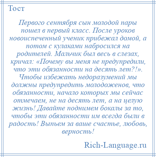 
    Первого сентября сын молодой пары пошел в первый класс. После уроков новоиспеченный ученик прибежал домой, а потом с кулаками набросился на родителей. Мальчик был весь в слезах, кричал: «Почему вы меня не предупредили, что эти обязанности на десять лет?!». Чтобы избежать недоразумений мы должны предупредить молодоженов, что обязанности, начало которых мы сейчас отмечаем, не на десять лет, а на целую жизнь! Давайте поднимем бокалы за то, чтобы эти обязанности им всегда были в радость! Выпьем за ваше счастье, любовь, верность!