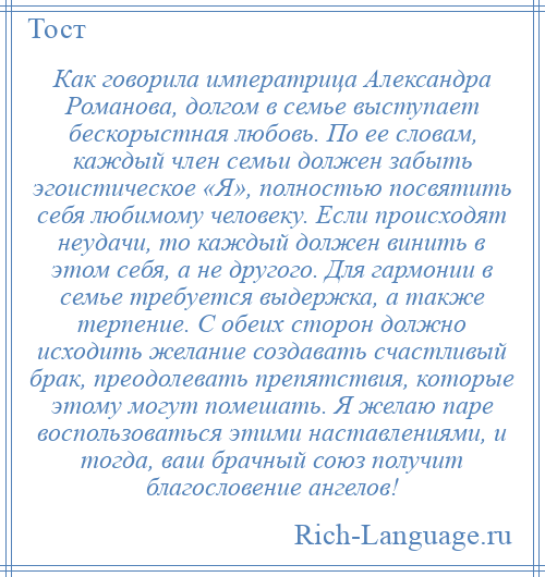
    Как говорила императрица Александра Романова, долгом в семье выступает бескорыстная любовь. По ее словам, каждый член семьи должен забыть эгоистическое «Я», полностью посвятить себя любимому человеку. Если происходят неудачи, то каждый должен винить в этом себя, а не другого. Для гармонии в семье требуется выдержка, а также терпение. С обеих сторон должно исходить желание создавать счастливый брак, преодолевать препятствия, которые этому могут помешать. Я желаю паре воспользоваться этими наставлениями, и тогда, ваш брачный союз получит благословение ангелов!