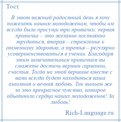 
    В этот важный радостный день я хочу пожелать нашим молодоженам, чтобы им всегда были присущи три привычки: первая привычка – это желание постоянно трудиться, вторая – стремление к отменному здоровью, а третья – регулярно усовершенствоваться в учении. Благодаря этим замечательным привычкам вы сможете достичь вершин гармонии, счастья. Тогда на этой вершине вместе с вами всегда будет находиться ваша взаимная и вечная любовь. Так выпьем же за это прекрасное чувство, которое объединило сердца наших молодоженов! За любовь!