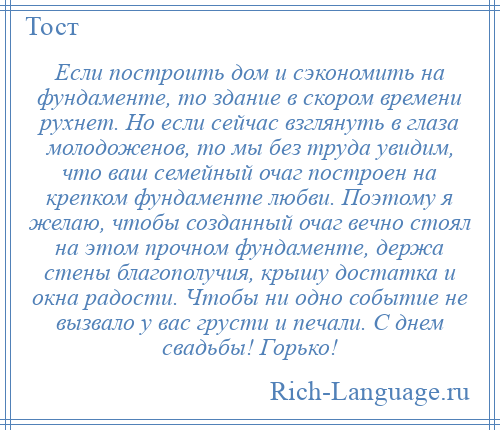 
    Если построить дом и сэкономить на фундаменте, то здание в скором времени рухнет. Но если сейчас взглянуть в глаза молодоженов, то мы без труда увидим, что ваш семейный очаг построен на крепком фундаменте любви. Поэтому я желаю, чтобы созданный очаг вечно стоял на этом прочном фундаменте, держа стены благополучия, крышу достатка и окна радости. Чтобы ни одно событие не вызвало у вас грусти и печали. С днем свадьбы! Горько!