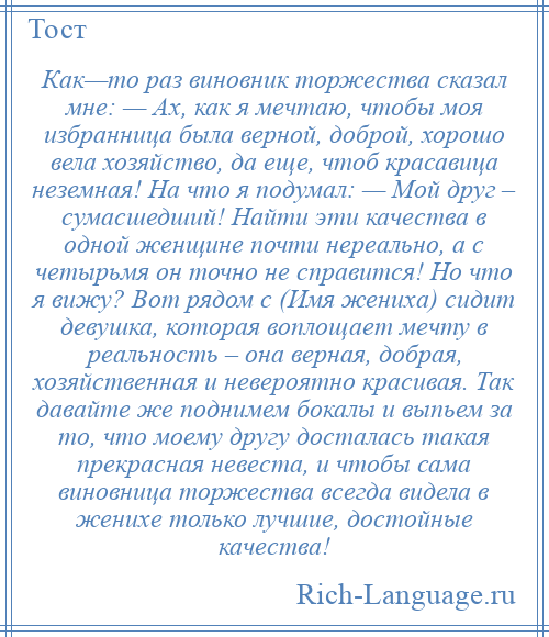 
    Как—то раз виновник торжества сказал мне: — Ах, как я мечтаю, чтобы моя избранница была верной, доброй, хорошо вела хозяйство, да еще, чтоб красавица неземная! На что я подумал: — Мой друг – сумасшедший! Найти эти качества в одной женщине почти нереально, а с четырьмя он точно не справится! Но что я вижу? Вот рядом с (Имя жениха) сидит девушка, которая воплощает мечту в реальность – она верная, добрая, хозяйственная и невероятно красивая. Так давайте же поднимем бокалы и выпьем за то, что моему другу досталась такая прекрасная невеста, и чтобы сама виновница торжества всегда видела в женихе только лучшие, достойные качества!