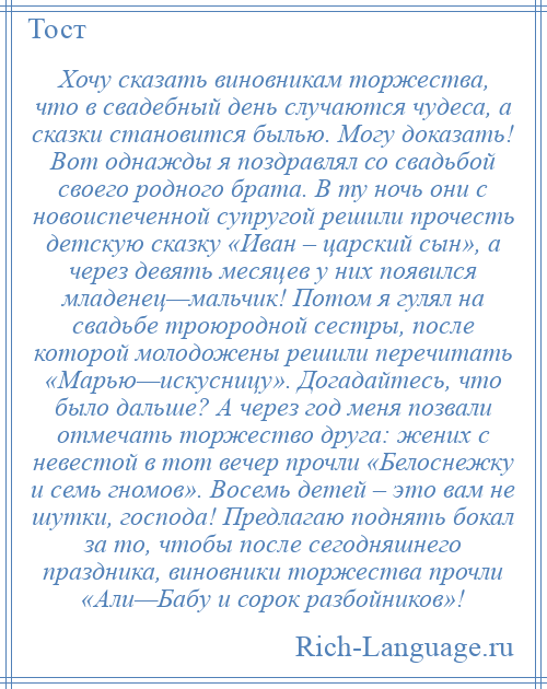 
    Хочу сказать виновникам торжества, что в свадебный день случаются чудеса, а сказки становится былью. Могу доказать! Вот однажды я поздравлял со свадьбой своего родного брата. В ту ночь они с новоиспеченной супругой решили прочесть детскую сказку «Иван – царский сын», а через девять месяцев у них появился младенец—мальчик! Потом я гулял на свадьбе троюродной сестры, после которой молодожены решили перечитать «Марью—искусницу». Догадайтесь, что было дальше? А через год меня позвали отмечать торжество друга: жених с невестой в тот вечер прочли «Белоснежку и семь гномов». Восемь детей – это вам не шутки, господа! Предлагаю поднять бокал за то, чтобы после сегодняшнего праздника, виновники торжества прочли «Али—Бабу и сорок разбойников»!