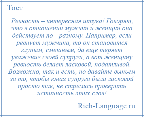 
    Ревность – интересная штука! Говорят, что в отношении мужчин и женщин она действует по—разному. Например, если ревнует мужчина, то он становится глупым, смешным, да еще теряет уважение своей супруги, а вот женщину ревность делает ласковой, податливой. Возможно, так и есть, но давайте выпьем за то, чтобы юная супруга была ласковой просто так, не стремясь проверить истинность этих слов!