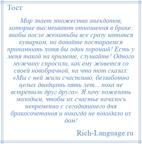 
    Мир знает множество анекдотов, которые высмеивают отношения в браке: якобы после женитьбы все сразу катится кувырком, но давайте постараемся припомнить хотя бы один хороший! Есть у меня такой на примете, слушайте! Одного мужчину спросили, как ему живется со своей новобрачной, на что тот сказал: «Мы с ней жили счастливо, беззаботно целых двадцать пять лет... пока не встретили друг друга». Я хочу пожелать молодым, чтобы их счастье началось непременно с сегодняшнего дня бракосочетания и никогда не покидало их дом!