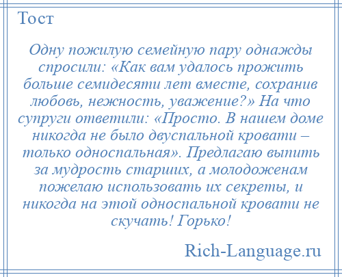 
    Одну пожилую семейную пару однажды спросили: «Как вам удалось прожить больше семидесяти лет вместе, сохранив любовь, нежность, уважение?» На что супруги ответили: «Просто. В нашем доме никогда не было двуспальной кровати – только односпальная». Предлагаю выпить за мудрость старших, а молодоженам пожелаю использовать их секреты, и никогда на этой односпальной кровати не скучать! Горько!
