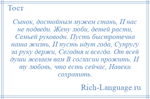 
    Сынок, достойным мужем стань, И нас не подведи. Жену люби, детей расти, Семьей руководи. Пусть быстротечна наша жизнь, И пусть идут года, Супругу за руку держи, Сегодня и всегда. От всей души желаем вам В согласии прожить. И ту любовь, что есть сейчас, Навеки сохранить.