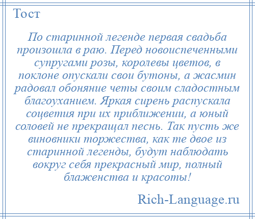 
    По старинной легенде первая свадьба произошла в раю. Перед новоиспеченными супругами розы, королевы цветов, в поклоне опускали свои бутоны, а жасмин радовал обоняние четы своим сладостным благоуханием. Яркая сирень распускала соцветия при их приближении, а юный соловей не прекращал песнь. Так пусть же виновники торжества, как те двое из старинной легенды, будут наблюдать вокруг себя прекрасный мир, полный блаженства и красоты!