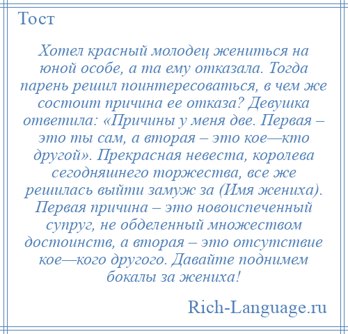 
    Хотел красный молодец жениться на юной особе, а та ему отказала. Тогда парень решил поинтересоваться, в чем же состоит причина ее отказа? Девушка ответила: «Причины у меня две. Первая – это ты сам, а вторая – это кое—кто другой». Прекрасная невеста, королева сегодняшнего торжества, все же решилась выйти замуж за (Имя жениха). Первая причина – это новоиспеченный супруг, не обделенный множеством достоинств, а вторая – это отсутствие кое—кого другого. Давайте поднимем бокалы за жениха!