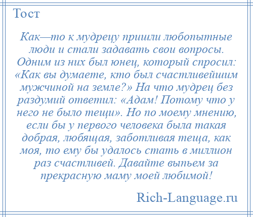 
    Как—то к мудрецу пришли любопытные люди и стали задавать свои вопросы. Одним из них был юнец, который спросил: «Как вы думаете, кто был счастливейшим мужчиной на земле?» На что мудрец без раздумий ответил: «Адам! Потому что у него не было тещи». Но по моему мнению, если бы у первого человека была такая добрая, любящая, заботливая теща, как моя, то ему бы удалось стать в миллион раз счастливей. Давайте выпьем за прекрасную маму моей любимой!