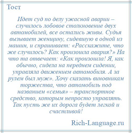 
    Идет суд по делу ужасной аварии – случилось лобовое столкновение двух автомобилей, все остались живы. Судья вызывает женщину, сидевшую в одной из машин, и спрашивает: «Расскажите, что же случилось? Как произошла авария?» На что та отвечает: «Как произошла! Я, как обычно, сидела на переднем сидении, управляла движением автомобиля. А за рулем был муж». Хочу сказать виновникам торжества, что автомобиль под названием «семья» – транспортное средство, которым непросто управлять. Так пусть же их дорога будет легкой и счастливой!