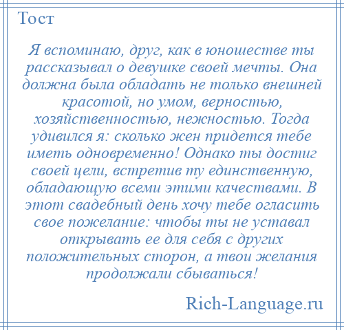 
    Я вспоминаю, друг, как в юношестве ты рассказывал о девушке своей мечты. Она должна была обладать не только внешней красотой, но умом, верностью, хозяйственностью, нежностью. Тогда удивился я: сколько жен придется тебе иметь одновременно! Однако ты достиг своей цели, встретив ту единственную, обладающую всеми этими качествами. В этот свадебный день хочу тебе огласить свое пожелание: чтобы ты не уставал открывать ее для себя с других положительных сторон, а твои желания продолжали сбываться!