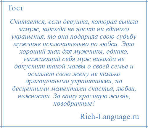 
    Считается, если девушка, которая вышла замуж, никогда не носит ни единого украшения, то она подарила свою судьбу мужчине исключительно по любви. Это хороший знак для мужчины, однако, уважающий себя муж никогда не допустит такой молвы о своей семье и осыплет свою жену не только драгоценными украшениями, но бесценными моментами счастья, любви, нежности. За вашу красивую жизнь, новобрачные!