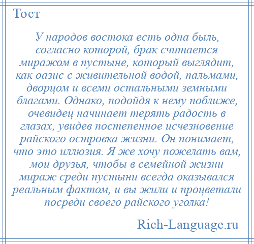 
    У народов востока есть одна быль, согласно которой, брак считается миражом в пустыне, который выглядит, как оазис с живительной водой, пальмами, дворцом и всеми остальными земными благами. Однако, подойдя к нему поближе, очевидец начинает терять радость в глазах, увидев постепенное исчезновение райского островка жизни. Он понимает, что это иллюзия. Я же хочу пожелать вам, мои друзья, чтобы в семейной жизни мираж среди пустыни всегда оказывался реальным фактом, и вы жили и процветали посреди своего райского уголка!