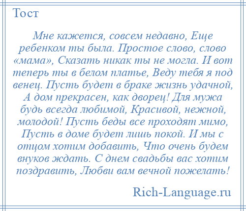 
    Мне кажется, совсем недавно, Еще ребенком ты была. Простое слово, слово «мама», Сказать никак ты не могла. И вот теперь ты в белом платье, Веду тебя я под венец. Пусть будет в браке жизнь удачной, А дом прекрасен, как дворец! Для мужа будь всегда любимой, Красивой, нежной, молодой! Пусть беды все проходят мимо, Пусть в доме будет лишь покой. И мы с отцом хотим добавить, Что очень будем внуков ждать. С днем свадьбы вас хотим поздравить, Любви вам вечной пожелать!