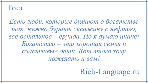 
    Есть люди, которые думают о богатстве так: нужно бурить скважину с нефтью, все остальное – ерунда. Но я думаю иначе! Богатство – это хорошая семья и счастливые дети. Вот этого хочу пожелать и вам!