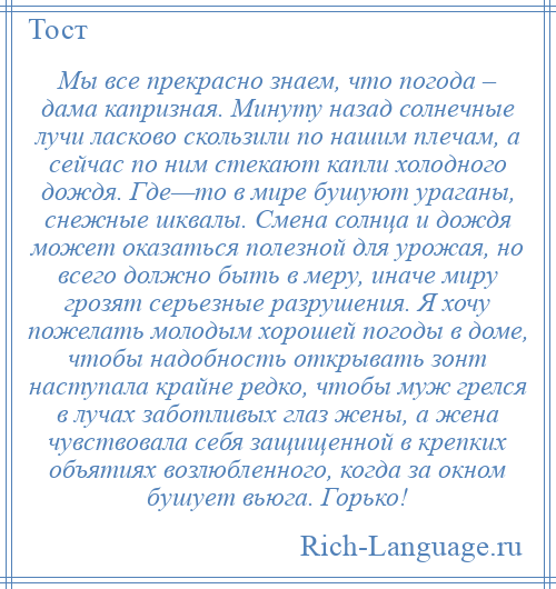 
    Мы все прекрасно знаем, что погода – дама капризная. Минуту назад солнечные лучи ласково скользили по нашим плечам, а сейчас по ним стекают капли холодного дождя. Где—то в мире бушуют ураганы, снежные шквалы. Смена солнца и дождя может оказаться полезной для урожая, но всего должно быть в меру, иначе миру грозят серьезные разрушения. Я хочу пожелать молодым хорошей погоды в доме, чтобы надобность открывать зонт наступала крайне редко, чтобы муж грелся в лучах заботливых глаз жены, а жена чувствовала себя защищенной в крепких объятиях возлюбленного, когда за окном бушует вьюга. Горько!