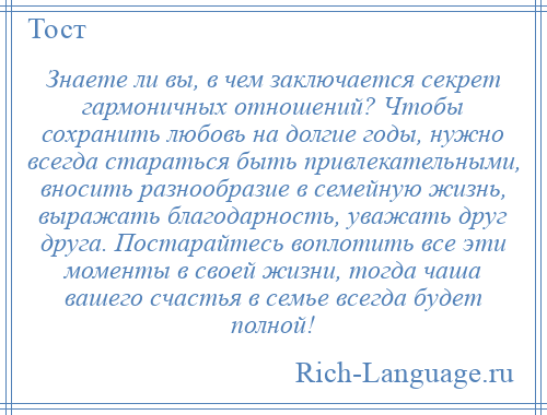 
    Знаете ли вы, в чем заключается секрет гармоничных отношений? Чтобы сохранить любовь на долгие годы, нужно всегда стараться быть привлекательными, вносить разнообразие в семейную жизнь, выражать благодарность, уважать друг друга. Постарайтесь воплотить все эти моменты в своей жизни, тогда чаша вашего счастья в семье всегда будет полной!