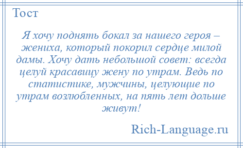 
    Я хочу поднять бокал за нашего героя – жениха, который покорил сердце милой дамы. Хочу дать небольшой совет: всегда целуй красавицу жену по утрам. Ведь по статистике, мужчины, целующие по утрам возлюбленных, на пять лет дольше живут!