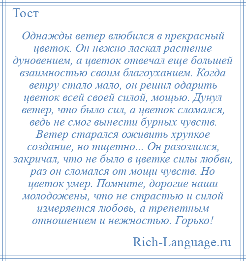 
    Однажды ветер влюбился в прекрасный цветок. Он нежно ласкал растение дуновением, а цветок отвечал еще большей взаимностью своим благоуханием. Когда ветру стало мало, он решил одарить цветок всей своей силой, мощью. Дунул ветер, что было сил, а цветок сломался, ведь не смог вынести бурных чувств. Ветер старался оживить хрупкое создание, но тщетно... Он разозлился, закричал, что не было в цветке силы любви, раз он сломался от мощи чувств. Но цветок умер. Помните, дорогие наши молодожены, что не страстью и силой измеряется любовь, а трепетным отношением и нежностью. Горько!