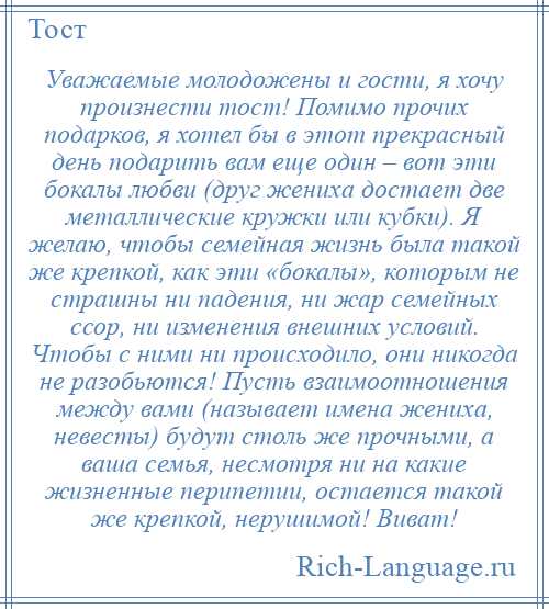 
    Уважаемые молодожены и гости, я хочу произнести тост! Помимо прочих подарков, я хотел бы в этот прекрасный день подарить вам еще один – вот эти бокалы любви (друг жениха достает две металлические кружки или кубки). Я желаю, чтобы семейная жизнь была такой же крепкой, как эти «бокалы», которым не страшны ни падения, ни жар семейных ссор, ни изменения внешних условий. Чтобы с ними ни происходило, они никогда не разобьются! Пусть взаимоотношения между вами (называет имена жениха, невесты) будут столь же прочными, а ваша семья, несмотря ни на какие жизненные перипетии, остается такой же крепкой, нерушимой! Виват!