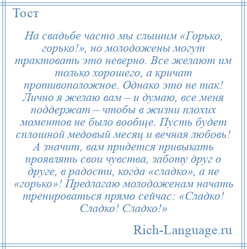 
    На свадьбе часто мы слышим «Горько, горько!», но молодожены могут трактовать это неверно. Все желают им только хорошего, а кричат противоположное. Однако это не так! Лично я желаю вам – и думаю, все меня поддержат – чтобы в жизни плохих моментов не было вообще. Пусть будет сплошной медовый месяц и вечная любовь! А значит, вам придется привыкать проявлять свои чувства, заботу друг о друге, в радости, когда «сладко», а не «горько»! Предлагаю молодоженам начать тренироваться прямо сейчас: «Сладко! Сладко! Сладко!»