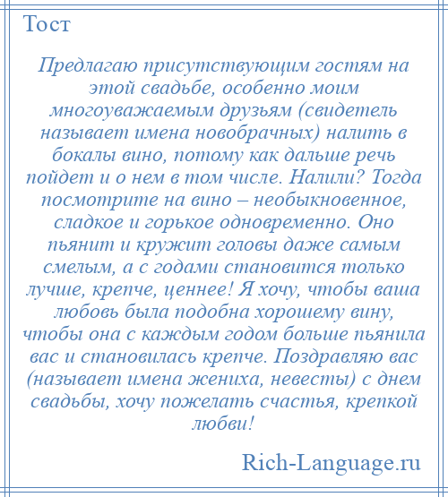 
    Предлагаю присутствующим гостям на этой свадьбе, особенно моим многоуважаемым друзьям (свидетель называет имена новобрачных) налить в бокалы вино, потому как дальше речь пойдет и о нем в том числе. Налили? Тогда посмотрите на вино – необыкновенное, сладкое и горькое одновременно. Оно пьянит и кружит головы даже самым смелым, а с годами становится только лучше, крепче, ценнее! Я хочу, чтобы ваша любовь была подобна хорошему вину, чтобы она с каждым годом больше пьянила вас и становилась крепче. Поздравляю вас (называет имена жениха, невесты) с днем свадьбы, хочу пожелать счастья, крепкой любви!