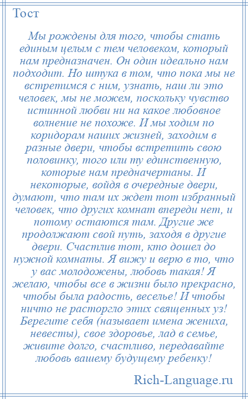 
    Мы рождены для того, чтобы стать единым целым с тем человеком, который нам предназначен. Он один идеально нам подходит. Но штука в том, что пока мы не встретимся с ним, узнать, наш ли это человек, мы не можем, поскольку чувство истинной любви ни на какое любовное волнение не похоже. И мы ходим по коридорам наших жизней, заходим в разные двери, чтобы встретить свою половинку, того или ту единственную, которые нам предначертаны. И некоторые, войдя в очередные двери, думают, что там их ждет тот избранный человек, что других комнат впереди нет, и потому остаются там. Другие же продолжают свой путь, заходя в другие двери. Счастлив тот, кто дошел до нужной комнаты. Я вижу и верю в то, что у вас молодожены, любовь такая! Я желаю, чтобы все в жизни было прекрасно, чтобы была радость, веселье! И чтобы ничто не расторгло этих священных уз! Берегите себя (называет имена жениха, невесты), свое здоровье, лад в семье, живите долго, счастливо, передавайте любовь вашему будущему ребенку!