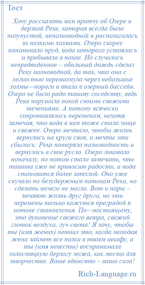 
    Хочу рассказать вам притчу об Озере и дерзкой Реке, которая всегда была полупустой, неполноводной и располагалась за низкими холмами. Озеро скорее напоминало пруд, вода которого устоялась и пребывала в покое. Но случилось непредвиденное – обильный дождь сделал Реку полноводной, да так, что она с легкостью перемахнула через небольшие холмы—пороги и впала в озерный бассейн. Озеро не было радо такому соседству, ведь Река нарушила покой своими свежими течениями. А потому всячески сопротивлялось переменам, нехотя замечая, что вода в нем тоже стала чище и свежее. Озеро мечтало, чтобы жизнь вернулась на круги своя, и мечты эти сбылись: Река потеряла полноводность и вернулась в свое русло. Озеро ликовало поначалу, но потом стало замечать, что тишина уже не приносит радости, а вода становится более затхлой. Оно уже скучало по безудержным потокам Реки, но сделать ничего не могло. Вот и пары – меняют жизнь друг друга, но эти перемены только кажутся преградой в потоке становления. По—настоящему, это дуновение свежего ветра, свежий глоток воздуха, луч света! Я хочу, чтобы ты (имя жених) помнил это, когда молодая жена займет все полки в твоем шкафу, а ты (имя невесты) воспринимала холостяцкую берлогу мужа, как место для творчества. Ваше единство – ваша сила!