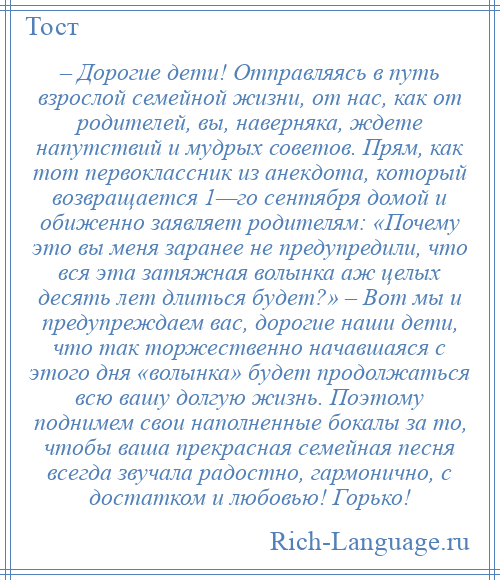 
    – Дорогие дети! Отправляясь в путь взрослой семейной жизни, от нас, как от родителей, вы, наверняка, ждете напутствий и мудрых советов. Прям, как тот первоклассник из анекдота, который возвращается 1—го сентября домой и обиженно заявляет родителям: «Почему это вы меня заранее не предупредили, что вся эта затяжная волынка аж целых десять лет длиться будет?» – Вот мы и предупреждаем вас, дорогие наши дети, что так торжественно начавшаяся с этого дня «волынка» будет продолжаться всю вашу долгую жизнь. Поэтому поднимем свои наполненные бокалы за то, чтобы ваша прекрасная семейная песня всегда звучала радостно, гармонично, с достатком и любовью! Горько!