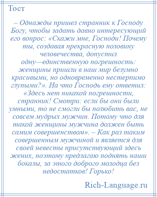 
    – Однажды пришел странник к Господу Богу, чтобы задать давно интересующий его вопрос: «Скажи мне, Господи! Почему ты, создавая прекрасную половину человечества, допустил одну—единственную погрешность: женщины пришли в наш мир безумно красивыми, но одновременно нестерпимо глупыми?». На что Господь ему ответил: «Здесь нет никакой погрешности, странник! Смотри: если бы они были умными, то не смогли бы полюбить вас, не совсем мудрых мужчин. Потому что для такой женщины мужчина должен быть самим совершенством». – Как раз таким совершенным мужчиной и является для своей невесты присутствующий здесь жених, поэтому предлагаю поднять наши бокалы, за этого доброго молодца без недостатков! Горько!