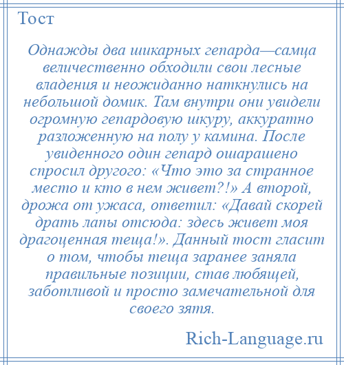 
    Однажды два шикарных гепарда—самца величественно обходили свои лесные владения и неожиданно наткнулись на небольшой домик. Там внутри они увидели огромную гепардовую шкуру, аккуратно разложенную на полу у камина. После увиденного один гепард ошарашено спросил другого: «Что это за странное место и кто в нем живет?!» А второй, дрожа от ужаса, ответил: «Давай скорей драть лапы отсюда: здесь живет моя драгоценная теща!». Данный тост гласит о том, чтобы теща заранее заняла правильные позиции, став любящей, заботливой и просто замечательной для своего зятя.