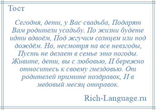 
    Сегодня, дети, у Вас свадьба, Подарят Вам родители усадьбу. По жизни будете идти вдвоём, Под жгучим солнцем или под дождём. Но, несмотря на все невзгоды, Пусть не делает в семье это погоды. Живите, дети, вы с любовью, И бережно относитесь к своему гнездовью. От родителей примите поздравок, И в медовый месяц отправок.