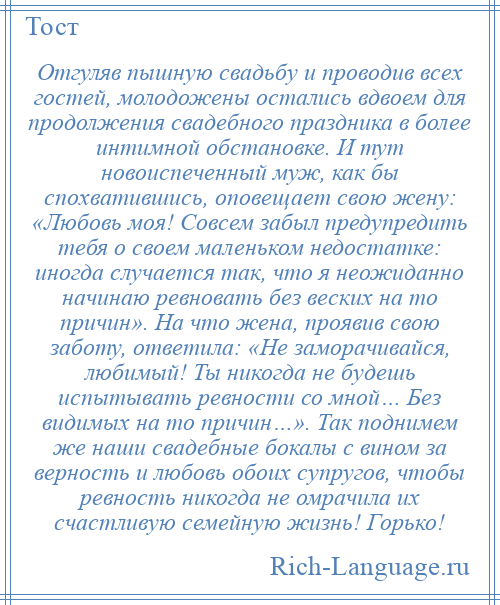 
    Отгуляв пышную свадьбу и проводив всех гостей, молодожены остались вдвоем для продолжения свадебного праздника в более интимной обстановке. И тут новоиспеченный муж, как бы спохватившись, оповещает свою жену: «Любовь моя! Совсем забыл предупредить тебя о своем маленьком недостатке: иногда случается так, что я неожиданно начинаю ревновать без веских на то причин». На что жена, проявив свою заботу, ответила: «Не заморачивайся, любимый! Ты никогда не будешь испытывать ревности со мной… Без видимых на то причин…». Так поднимем же наши свадебные бокалы с вином за верность и любовь обоих супругов, чтобы ревность никогда не омрачила их счастливую семейную жизнь! Горько!