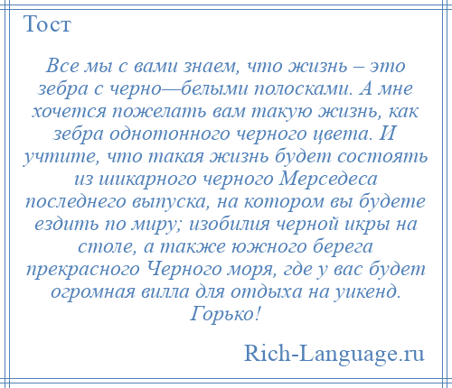 
    Все мы с вами знаем, что жизнь – это зебра с черно—белыми полосками. А мне хочется пожелать вам такую жизнь, как зебра однотонного черного цвета. И учтите, что такая жизнь будет состоять из шикарного черного Мерседеса последнего выпуска, на котором вы будете ездить по миру; изобилия черной икры на столе, а также южного берега прекрасного Черного моря, где у вас будет огромная вилла для отдыха на уикенд. Горько!