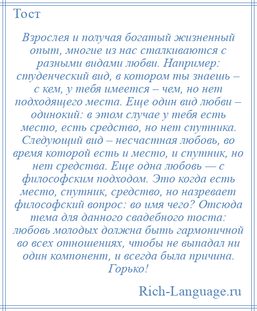 
    Взрослея и получая богатый жизненный опыт, многие из нас сталкиваются с разными видами любви. Например: студенческий вид, в котором ты знаешь – с кем, у тебя имеется – чем, но нет подходящего места. Еще один вид любви – одинокий: в этом случае у тебя есть место, есть средство, но нет спутника. Следующий вид – несчастная любовь, во время которой есть и место, и спутник, но нет средства. Еще одна любовь — с философским подходом. Это когда есть место, спутник, средство, но назревает философский вопрос: во имя чего? Отсюда тема для данного свадебного тоста: любовь молодых должна быть гармоничной во всех отношениях, чтобы не выпадал ни один компонент, и всегда была причина. Горько!