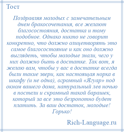 
    Поздравляя молодых с замечательным днем бракосочетания, все желают благосостояния, достатка и тому подобное. Однако никто не говорит конкретно, что должно олицетворять это самое благосостояние и как оно должно выглядеть, чтобы молодые знали, чего у них должно быть в достатке. Так вот, я желаю вам, чтобы у вас в достатке всегда были такие звери, как настоящая норка в шкафу (и не одна), огромный «Ягуар» под окном вашего дома, натуральный лев ночью в постели и скромный такой барашек, который за все это безропотно будет платить. За ваш достаток, молодые! Горько!