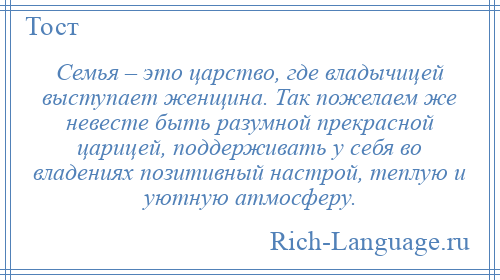 
    Семья – это царство, где владычицей выступает женщина. Так пожелаем же невесте быть разумной прекрасной царицей, поддерживать у себя во владениях позитивный настрой, теплую и уютную атмосферу.