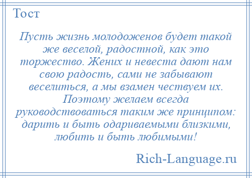 
    Пусть жизнь молодоженов будет такой же веселой, радостной, как это торжество. Жених и невеста дают нам свою радость, сами не забывают веселиться, а мы взамен чествуем их. Поэтому желаем всегда руководствоваться таким же принципом: дарить и быть одариваемыми близкими, любить и быть любимыми!