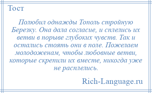 
    Полюбил однажды Тополь стройную Березку. Она дала согласие, и сплелись их ветви в порыве глубоких чувств. Так и остались стоять они в поле. Пожелаем молодоженам, чтобы любовные ветви, которые скрепили их вместе, никогда уже не расплелись.