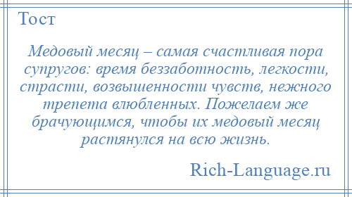 
    Медовый месяц – самая счастливая пора супругов: время беззаботность, легкости, страсти, возвышенности чувств, нежного трепета влюбленных. Пожелаем же брачующимся, чтобы их медовый месяц растянулся на всю жизнь.