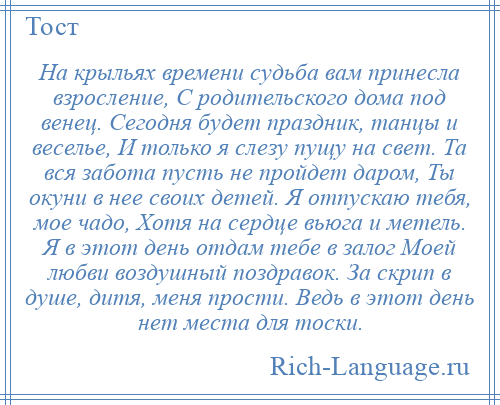 
    На крыльях времени судьба вам принесла взросление, С родительского дома под венец. Сегодня будет праздник, танцы и веселье, И только я слезу пущу на свет. Та вся забота пусть не пройдет даром, Ты окуни в нее своих детей. Я отпускаю тебя, мое чадо, Хотя на сердце вьюга и метель. Я в этот день отдам тебе в залог Моей любви воздушный поздравок. За скрип в душе, дитя, меня прости. Ведь в этот день нет места для тоски.