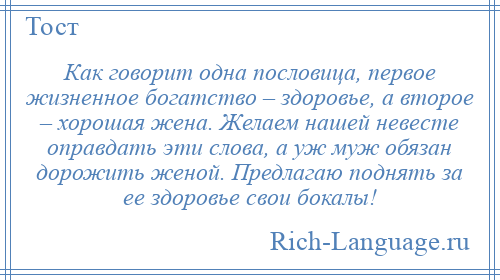 
    Как говорит одна пословица, первое жизненное богатство – здоровье, а второе – хорошая жена. Желаем нашей невесте оправдать эти слова, а уж муж обязан дорожить женой. Предлагаю поднять за ее здоровье свои бокалы!