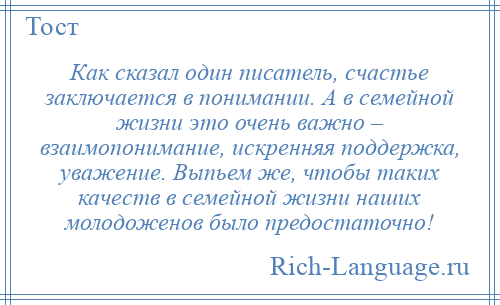 
    Как сказал один писатель, счастье заключается в понимании. А в семейной жизни это очень важно – взаимопонимание, искренняя поддержка, уважение. Выпьем же, чтобы таких качеств в семейной жизни наших молодоженов было предостаточно!