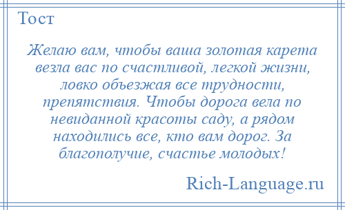 
    Желаю вам, чтобы ваша золотая карета везла вас по счастливой, легкой жизни, ловко объезжая все трудности, препятствия. Чтобы дорога вела по невиданной красоты саду, а рядом находились все, кто вам дорог. За благополучие, счастье молодых!